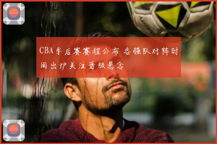 CBA季后赛赛程公布 各强队对阵时间出炉关注晋级悬念