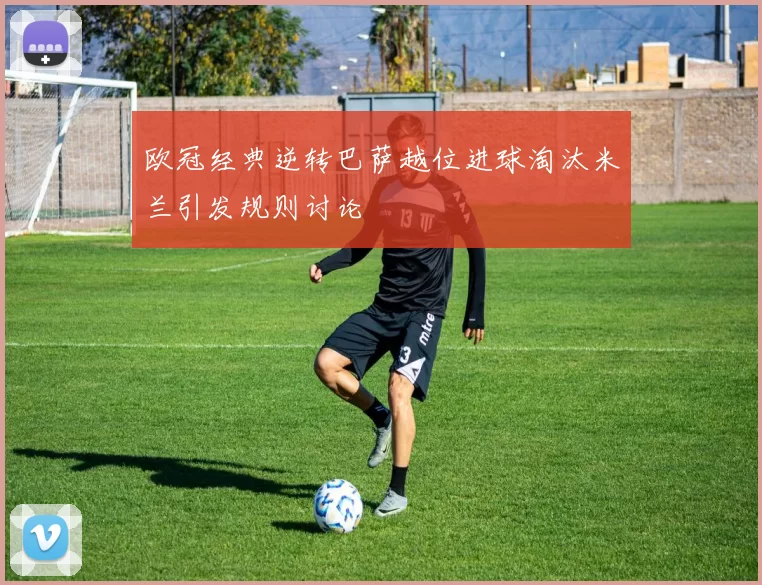 欧冠经典逆转巴萨越位进球淘汰米兰引发规则讨论