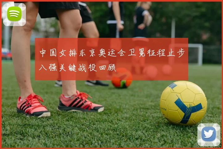 中国女排东京奥运会卫冕征程止步八强关键战役回顾