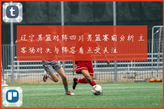 辽宁男篮对阵四川男篮赛前分析 主客场对决与阵容看点受关注