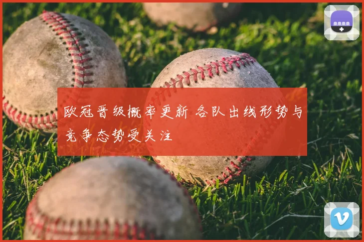 欧冠晋级概率更新 各队出线形势与竞争态势受关注