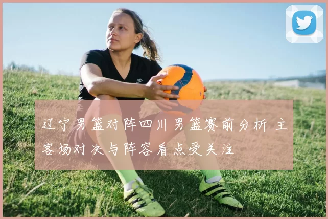 辽宁男篮对阵四川男篮赛前分析 主客场对决与阵容看点受关注