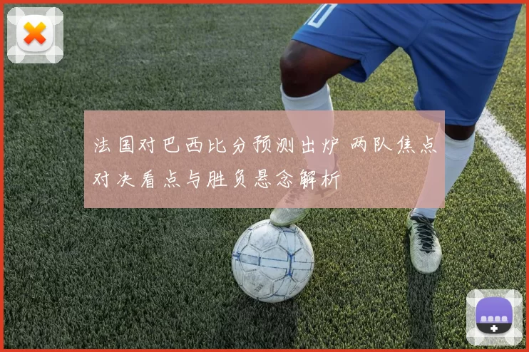 法国对巴西比分预测出炉 两队焦点对决看点与胜负悬念解析