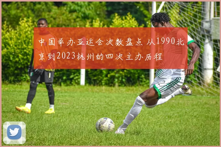 中国举办亚运会次数盘点 从1990北京到2023杭州的四次主办历程