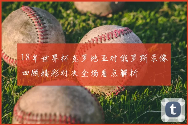 18年世界杯克罗地亚对俄罗斯录像回顾精彩对决全场看点解析