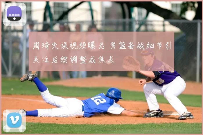 周琦失误视频曝光 男篮备战细节引关注后续调整成焦点