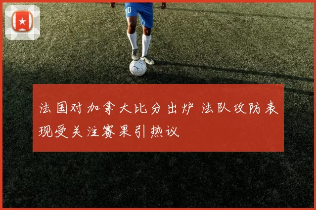 法国对加拿大比分出炉 法队攻防表现受关注赛果引热议
