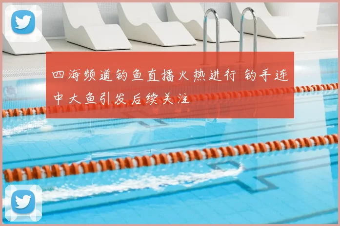 四海频道钓鱼直播火热进行 钓手连中大鱼引发后续关注