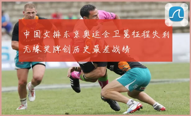 中国女排东京奥运会卫冕征程失利无缘奖牌创历史最差战绩