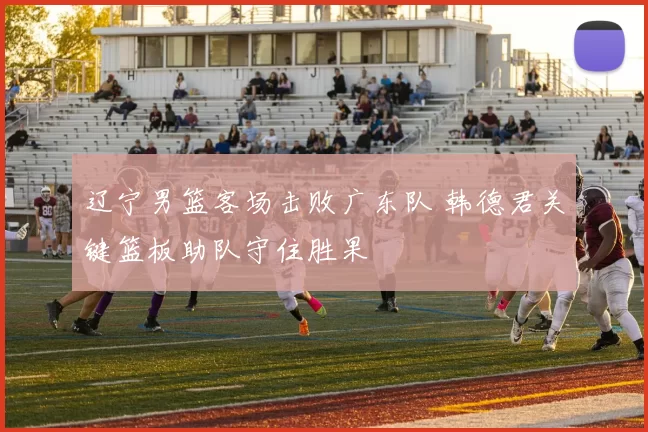 辽宁男篮客场击败广东队 韩德君关键篮板助队守住胜果