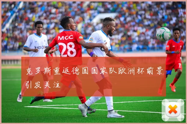 克罗斯重返德国国家队欧洲杯前景引发关注