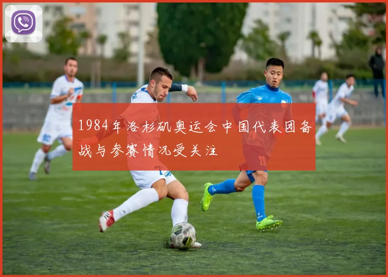 1984年洛杉矶奥运会中国代表团备战与参赛情况受关注