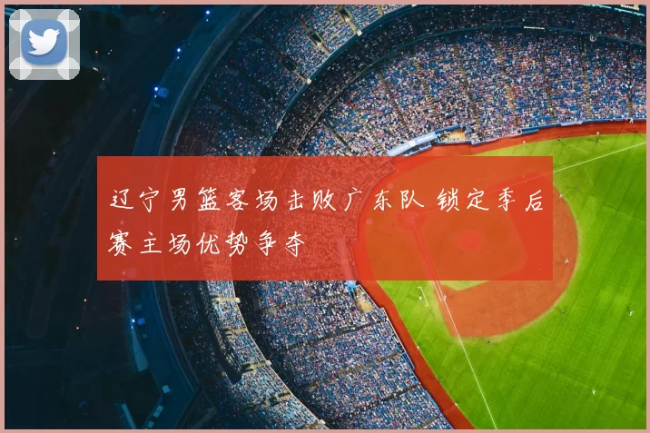 辽宁男篮客场击败广东队 锁定季后赛主场优势争夺