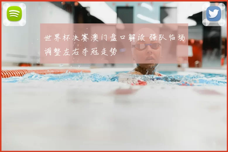 世界杯决赛澳门盘口解读 强队临场调整左右夺冠走势