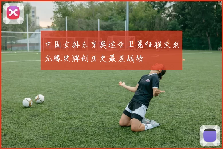 中国女排东京奥运会卫冕征程失利无缘奖牌创历史最差战绩