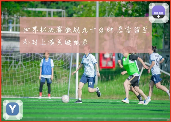 世界杯决赛激战九十分钟 悬念留至补时上演关键绝杀