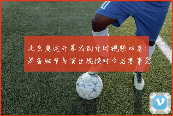 北京奥运开幕式倒计时视频回看:筹备细节与演出规模对今后赛事影响