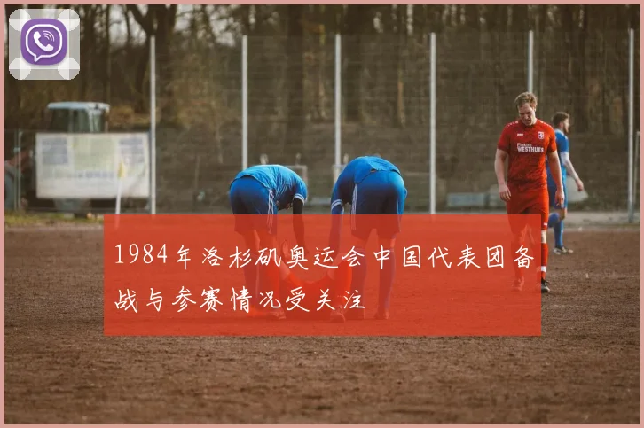 1984年洛杉矶奥运会中国代表团备战与参赛情况受关注