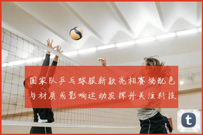 国家队乒乓球服新款亮相赛场配色与材质或影响运动发挥并关注科技细节