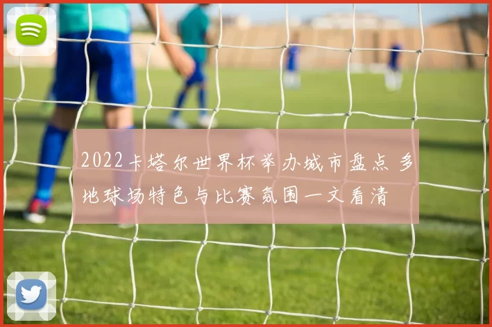 2022卡塔尔世界杯举办城市盘点 多地球场特色与比赛氛围一文看清