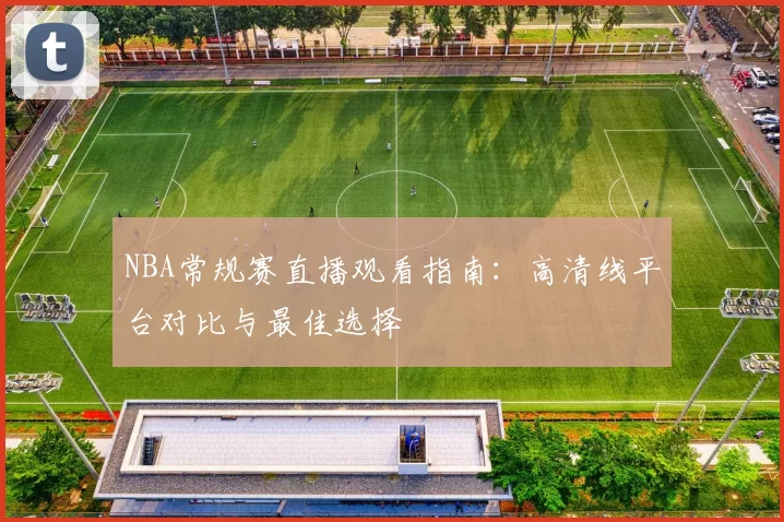 NBA常规赛直播观看指南:高清线平台对比与最佳选择