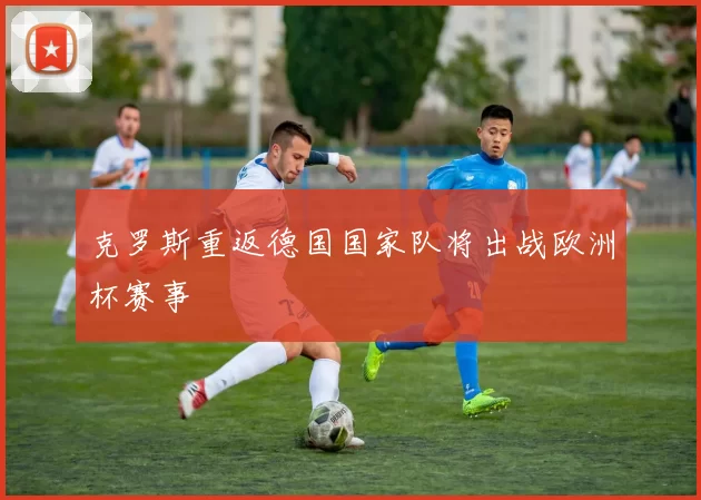 克罗斯重返德国国家队将出战欧洲杯赛事