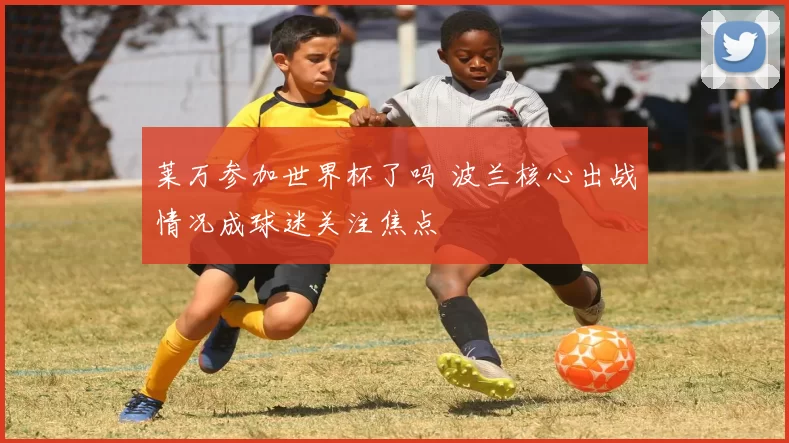 莱万参加世界杯了吗 波兰核心出战情况成球迷关注焦点