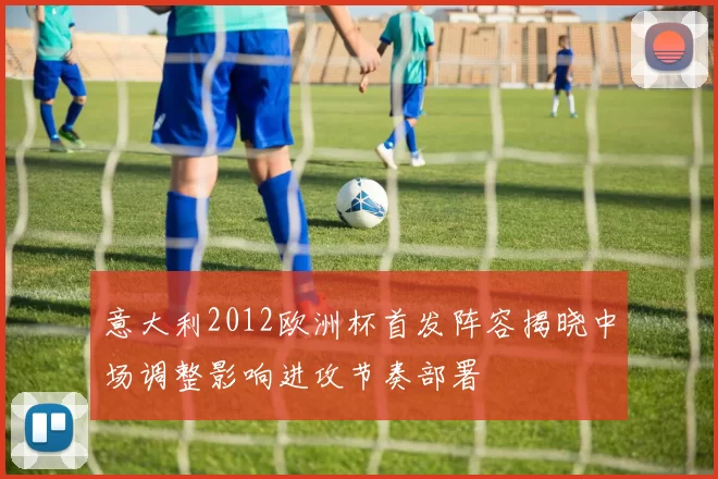 意大利2012欧洲杯首发阵容揭晓中场调整影响进攻节奏部署