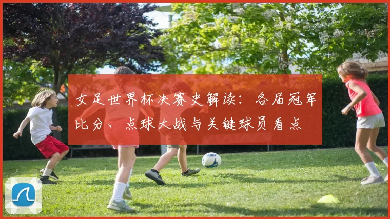 女足世界杯决赛史解读：各届冠军比分、点球大战与关键球员看点