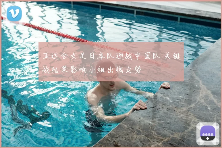 亚运会女足日本队迎战中国队 关键战结果影响小组出线走势