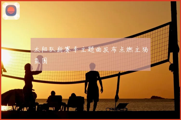 太阳队新赛季主题曲发布点燃主场氛围