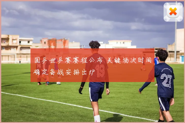 国乒世乒赛赛程公布 关键场次时间确定备战安排出炉