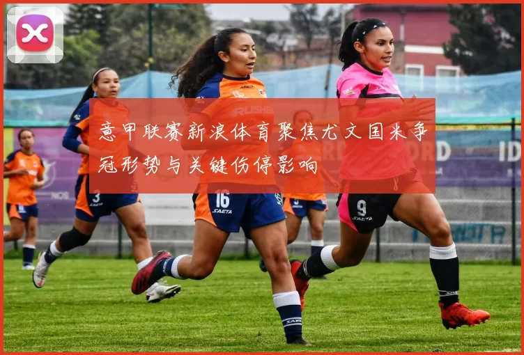 意甲联赛新浪体育聚焦尤文国米争冠形势与关键伤停影响
