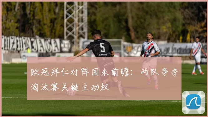 欧冠拜仁对阵国米前瞻：两队争夺淘汰赛关键主动权