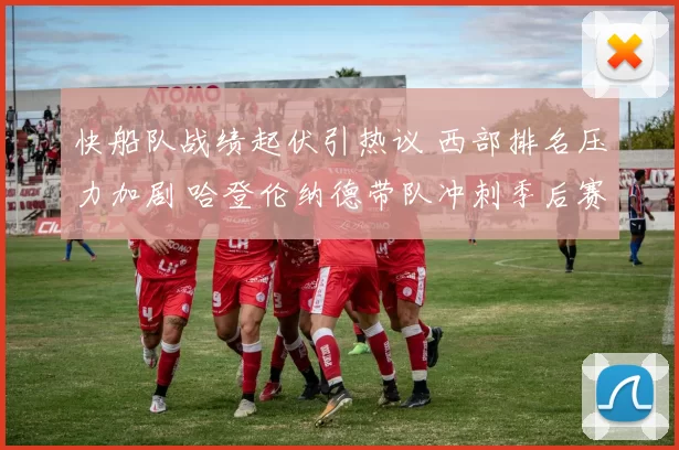 快船队战绩起伏引热议 西部排名压力加剧 哈登伦纳德带队冲刺季后赛