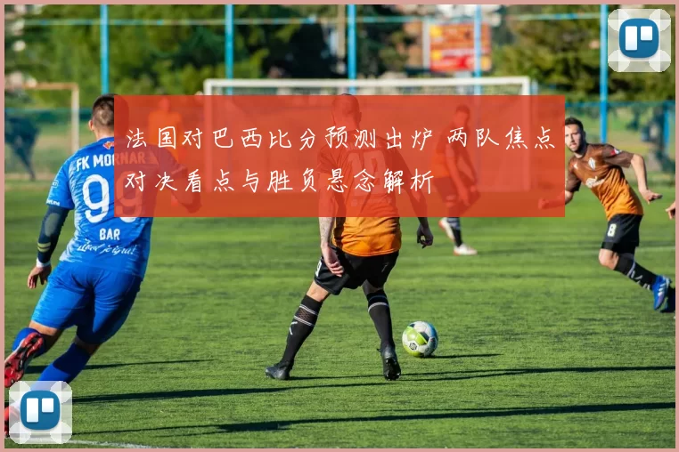法国对巴西比分预测出炉 两队焦点对决看点与胜负悬念解析