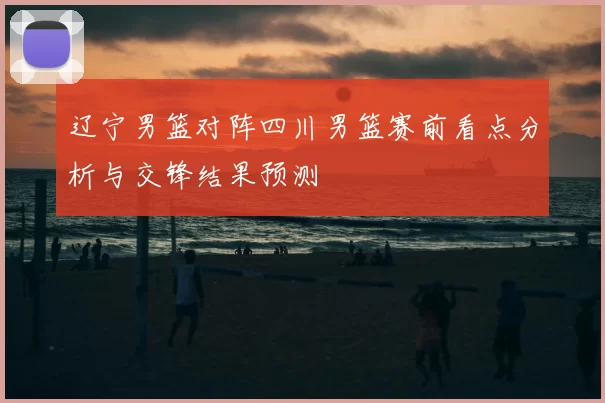 辽宁男篮对阵四川男篮赛前看点分析与交锋结果预测