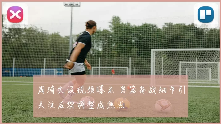 周琦失误视频曝光 男篮备战细节引关注后续调整成焦点