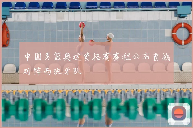 中国男篮奥运资格赛赛程公布首战对阵西班牙队