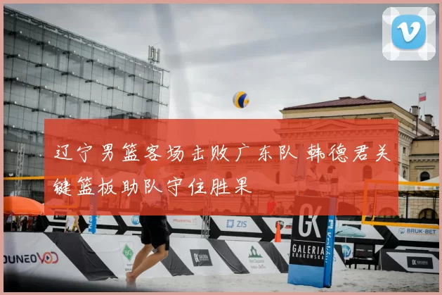 辽宁男篮客场击败广东队 韩德君关键篮板助队守住胜果