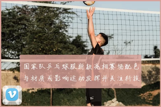 国家队乒乓球服新款亮相赛场配色与材质或影响运动发挥并关注科技细节