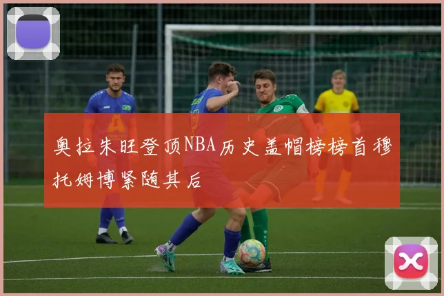 奥拉朱旺登顶NBA历史盖帽榜榜首穆托姆博紧随其后